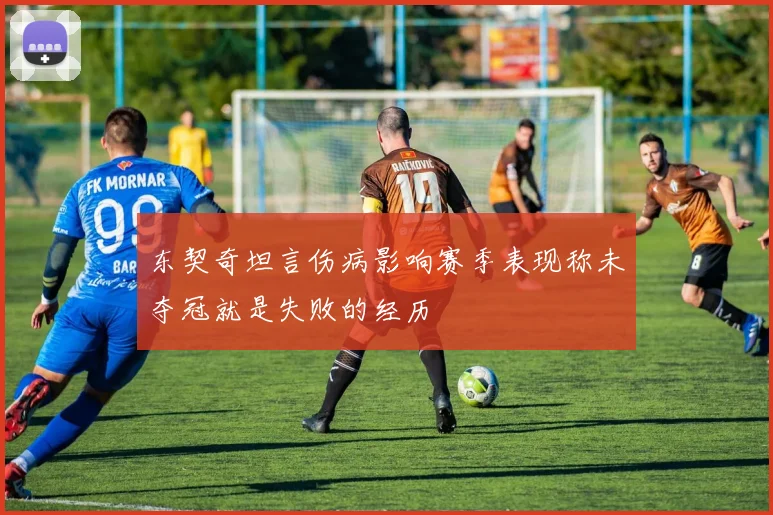 东契奇坦言伤病影响赛季表现称未夺冠就是失败的经历