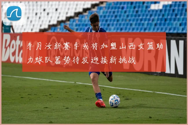 李月汝新赛季或将加盟山西女篮助力球队蓄势待发迎接新挑战