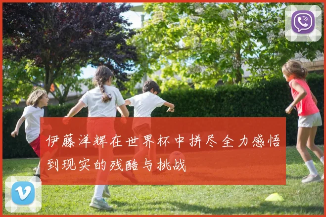 伊藤洋辉在世界杯中拼尽全力感悟到现实的残酷与挑战