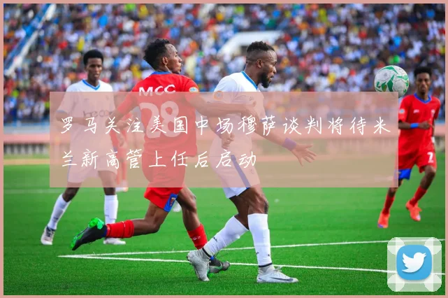 罗马关注美国中场穆萨谈判将待米兰新高管上任后启动