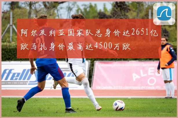 阿尔及利亚国家队总身价达2651亿欧马扎身价最高达4500万欧
