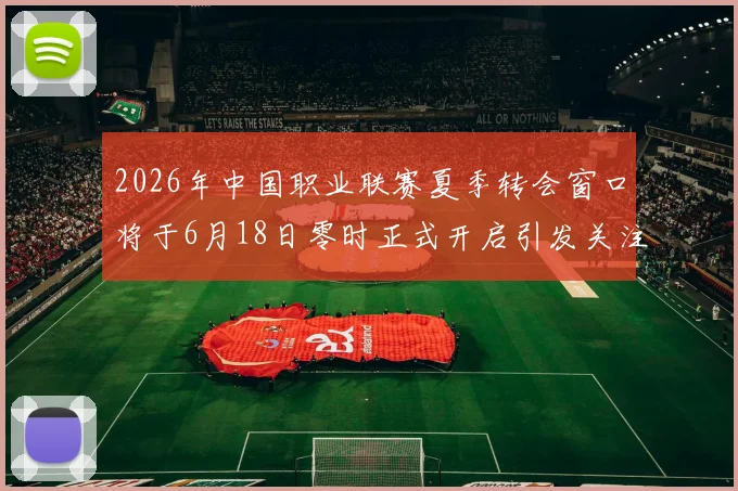 2026年中国职业联赛夏季转会窗口将于6月18日零时正式开启引发关注