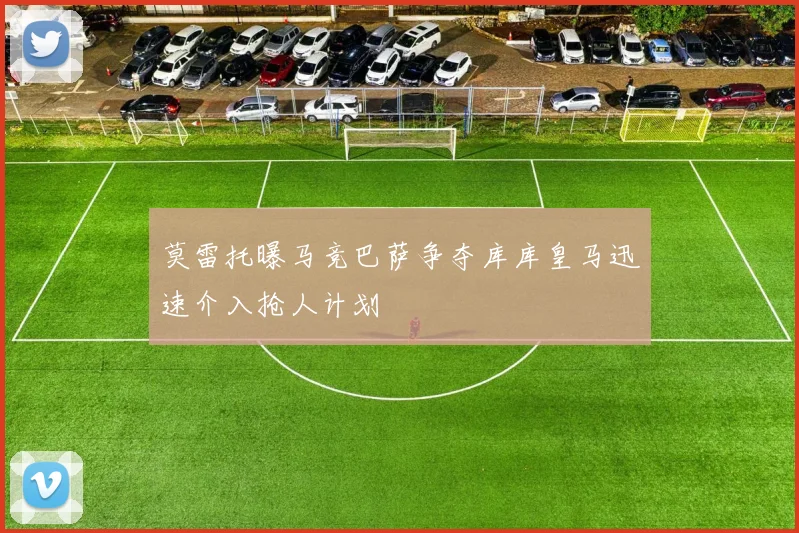 莫雷托曝马竞巴萨争夺库库皇马迅速介入抢人计划