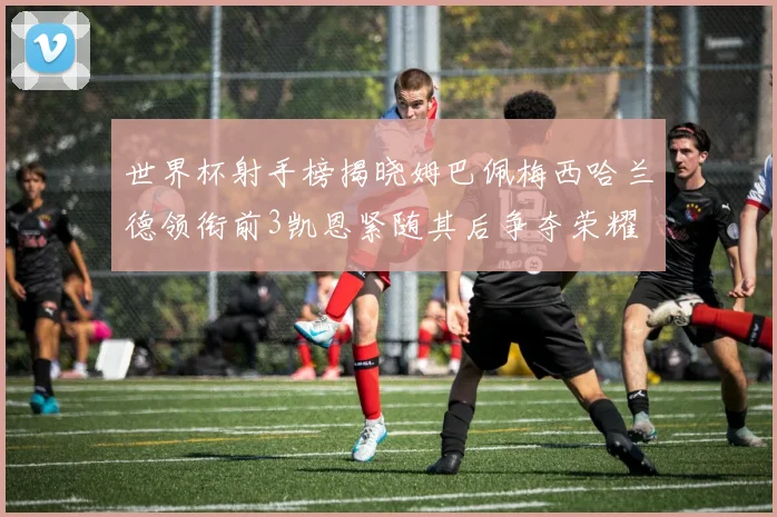 世界杯射手榜揭晓姆巴佩梅西哈兰德领衔前3凯恩紧随其后争夺荣耀