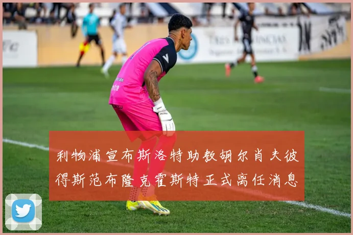 利物浦宣布斯洛特助教胡尔肖夫彼得斯范布隆克霍斯特正式离任消息