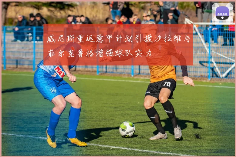 威尼斯重返意甲计划引援沙拉维与菲尔克鲁格增强球队实力