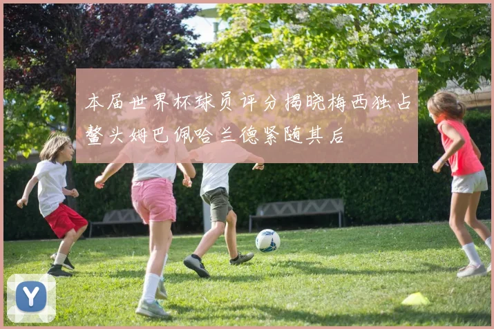 本届世界杯球员评分揭晓梅西独占鳌头姆巴佩哈兰德紧随其后