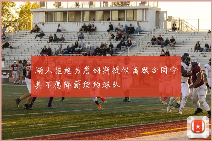 湖人拒绝为詹姆斯提供高额合同令其不愿降薪续约球队