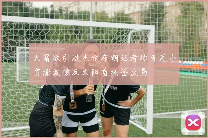 火箭欲引进杰伦布朗记者称可用小贾谢泼德及太阳首轮签交易