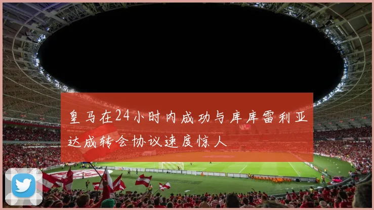 皇马在24小时内成功与库库雷利亚达成转会协议速度惊人