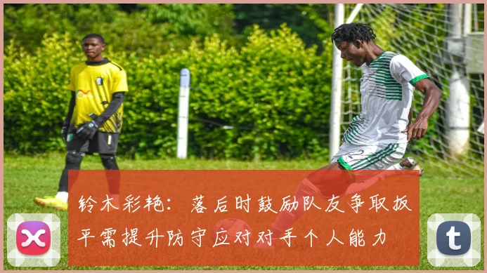 铃木彩艳:落后时鼓励队友争取扳平需提升防守应对对手个人能力
