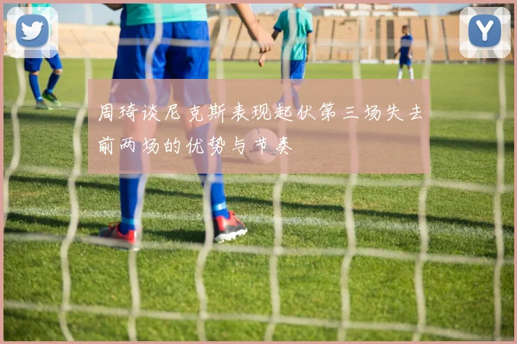 周琦谈尼克斯表现起伏第三场失去前两场的优势与节奏