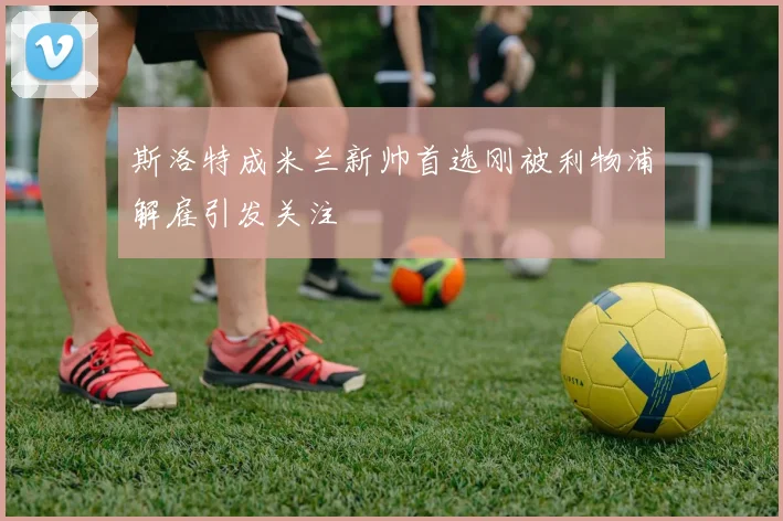 斯洛特成米兰新帅首选刚被利物浦解雇引发关注