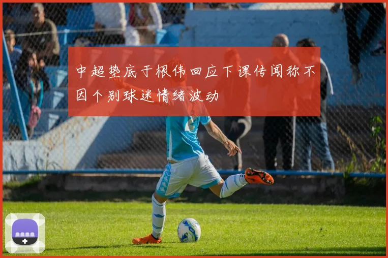 中超垫底于根伟回应下课传闻称不因个别球迷情绪波动