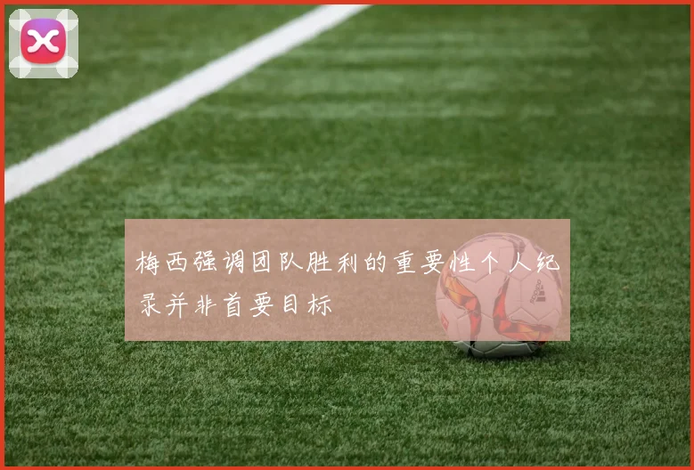 梅西强调团队胜利的重要性个人纪录并非首要目标