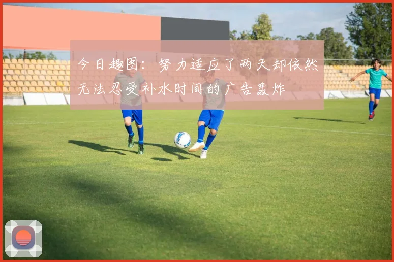 今日趣图：努力适应了两天却依然无法忍受补水时间的广告轰炸