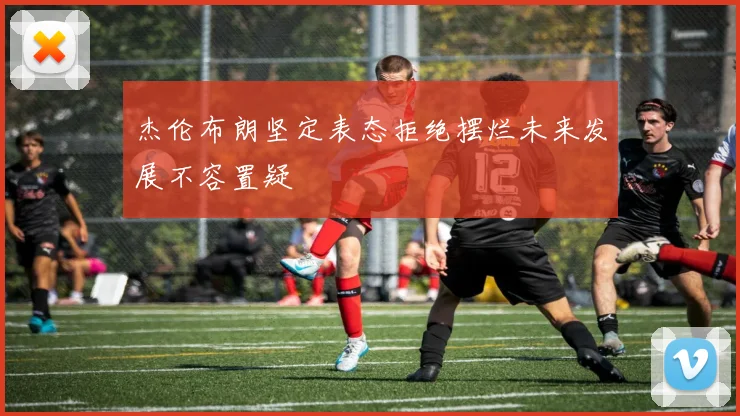 杰伦布朗坚定表态拒绝摆烂未来发展不容置疑
