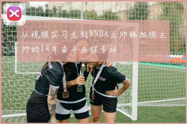 从视频实习生到WNBA主帅韩旭现主帅的14年奋斗历程专访