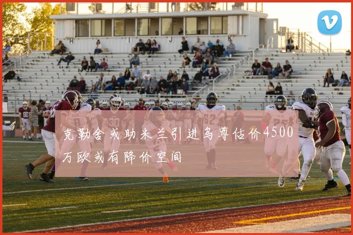 克勒舍或助米兰引进乌尊估价4500万欧或有降价空间
