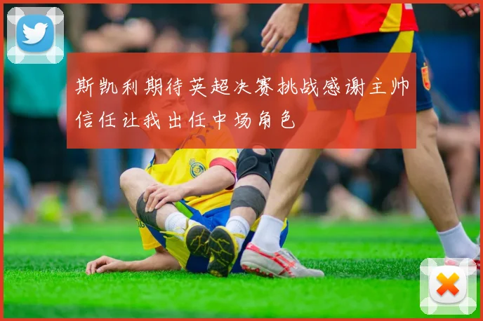 斯凯利期待英超决赛挑战感谢主帅信任让我出任中场角色