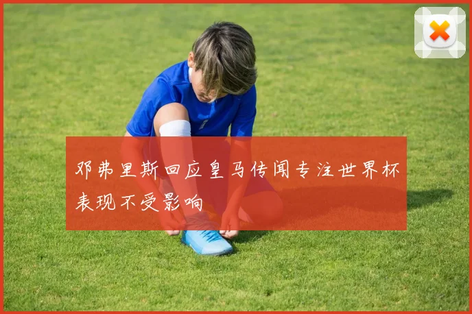 邓弗里斯回应皇马传闻专注世界杯表现不受影响