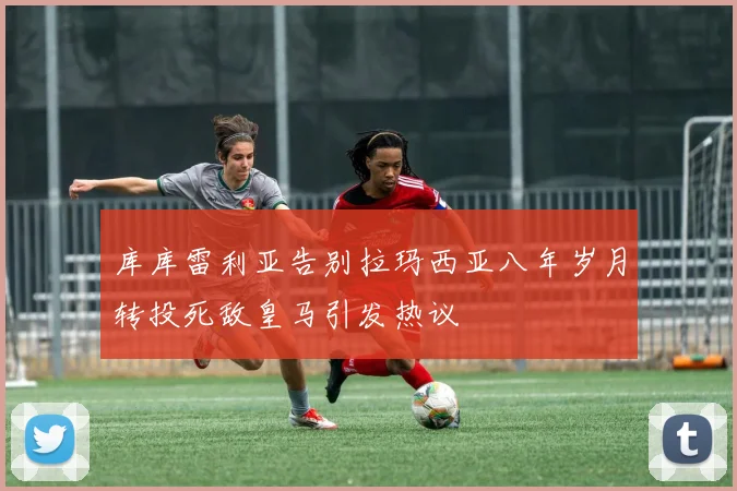 库库雷利亚告别拉玛西亚八年岁月转投死敌皇马引发热议