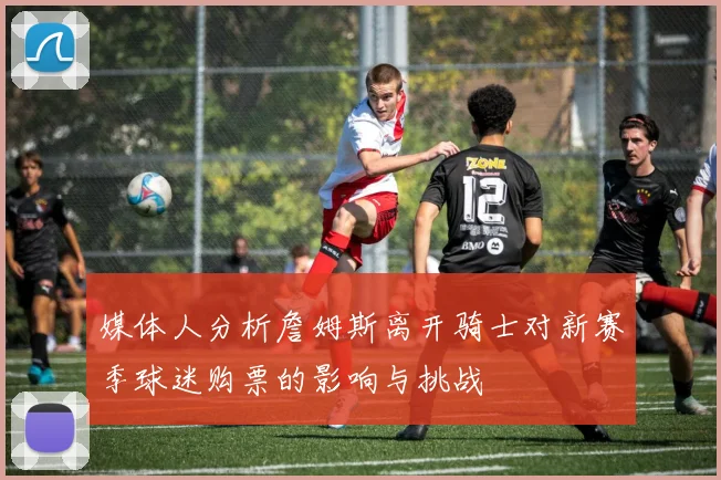 媒体人分析詹姆斯离开骑士对新赛季球迷购票的影响与挑战