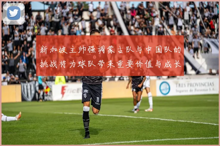 新加坡主帅强调蒙古队与中国队的挑战将为球队带来重要价值与成长机会
